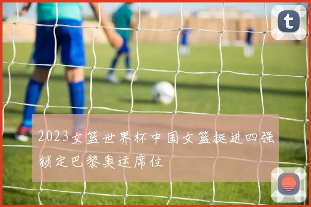 2023女篮世界杯中国女篮挺进四强锁定巴黎奥运席位