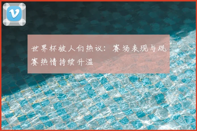 世界杯被人们热议：赛场表现与观赛热情持续升温