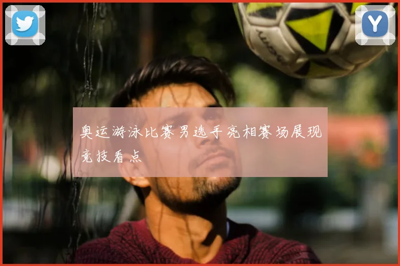 奥运游泳比赛男选手亮相赛场展现竞技看点