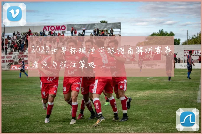 2022世界杯理性买球指南解析赛事看点与投注策略_1