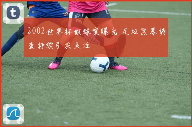 2002世界杯假球案曝光 足坛黑幕调查持续引发关注