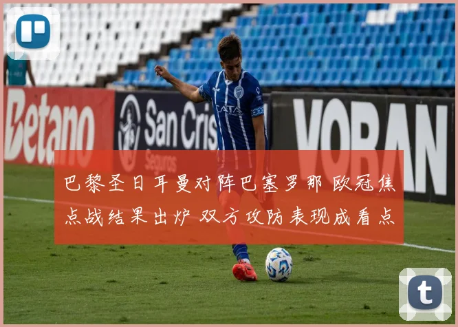 巴黎圣日耳曼对阵巴塞罗那 欧冠焦点战结果出炉 双方攻防表现成看点