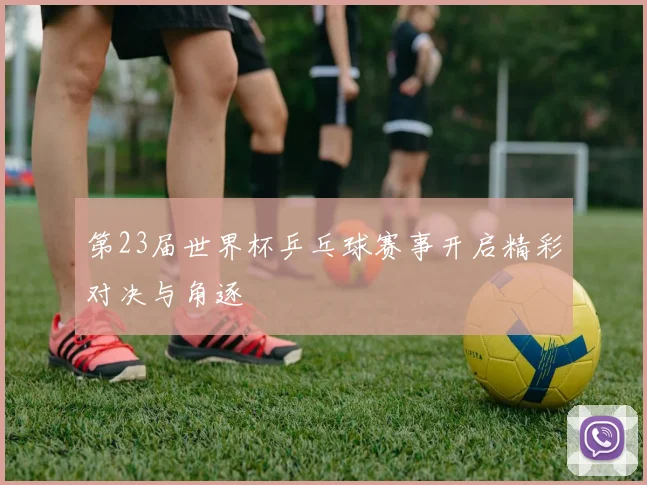 第23届世界杯乒乓球赛事开启精彩对决与角逐