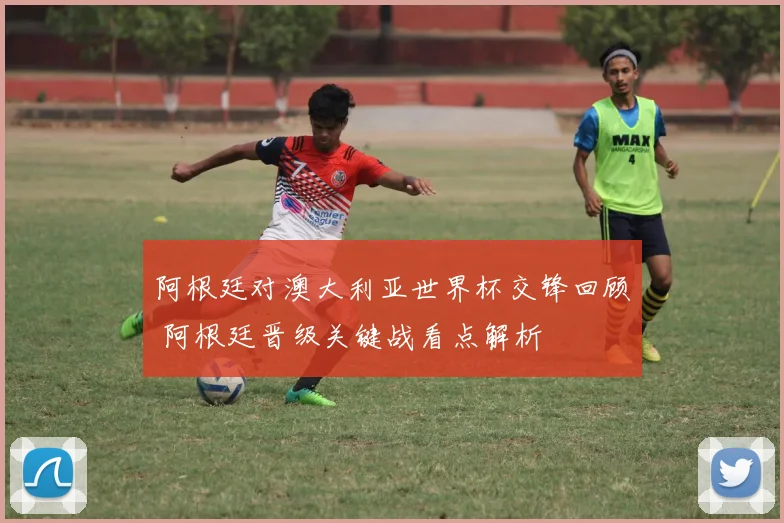 阿根廷对澳大利亚世界杯交锋回顾 阿根廷晋级关键战看点解析
