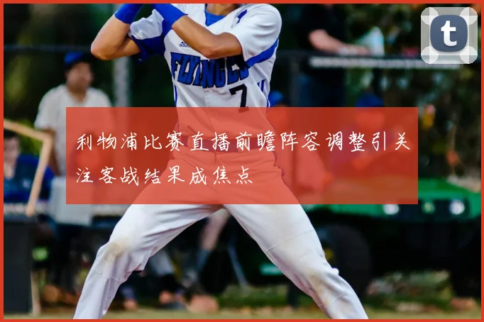 利物浦比赛直播前瞻阵容调整引关注客战结果成焦点