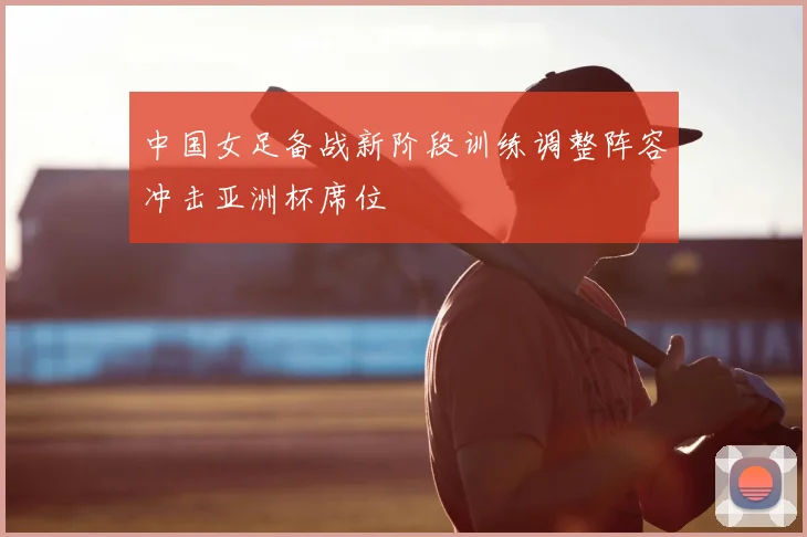 中国女足备战新阶段训练调整阵容冲击亚洲杯席位