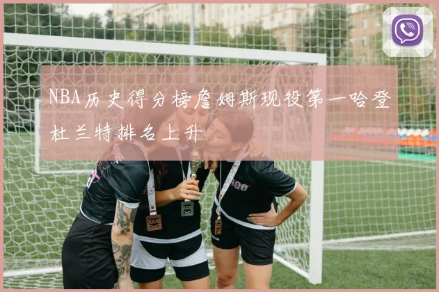 NBA历史得分榜詹姆斯现役第一哈登杜兰特排名上升