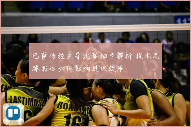 巴萨传控主导比赛细节解析 技术足球打法如何影响进攻效率