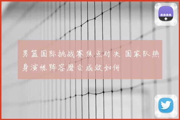 男篮国际挑战赛焦点对决 国家队热身演练阵容磨合成效如何