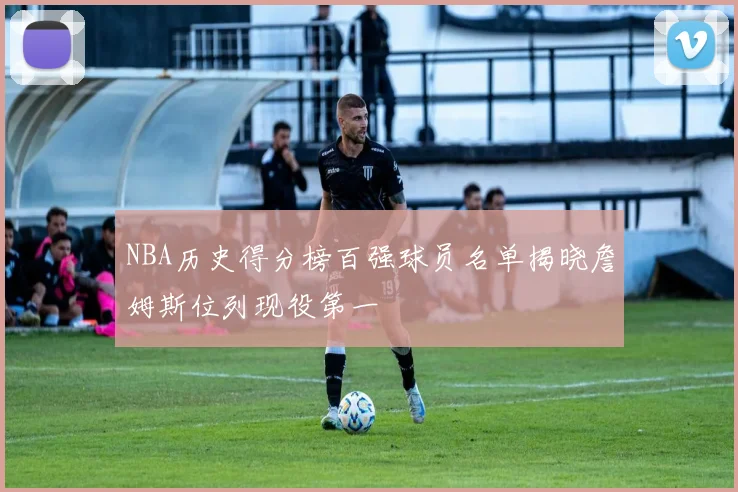 NBA历史得分榜百强球员名单揭晓詹姆斯位列现役第一