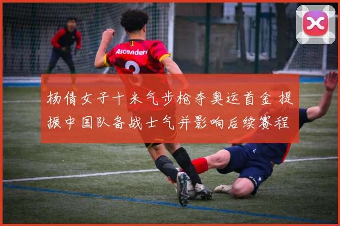 杨倩女子十米气步枪夺奥运首金 提振中国队备战士气并影响后续赛程安排