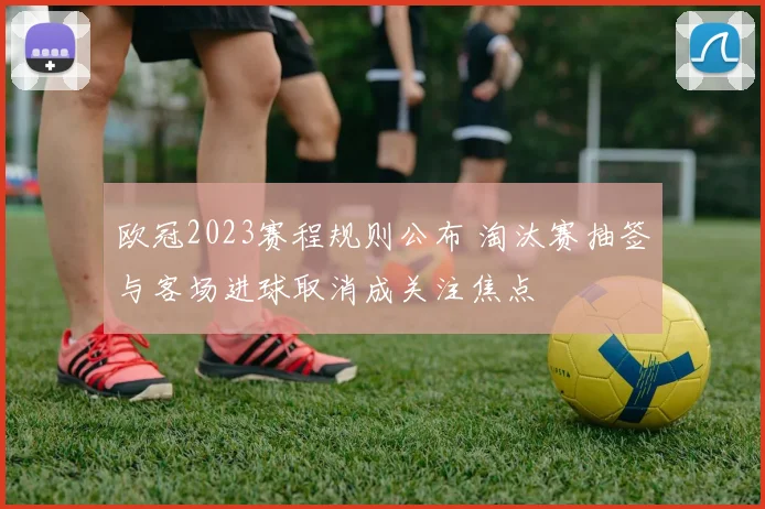 欧冠2023赛程规则公布 淘汰赛抽签与客场进球取消成关注焦点