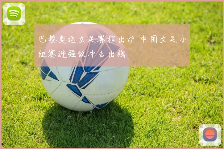 巴黎奥运女足赛程出炉 中国女足小组赛迎强敌冲击出线