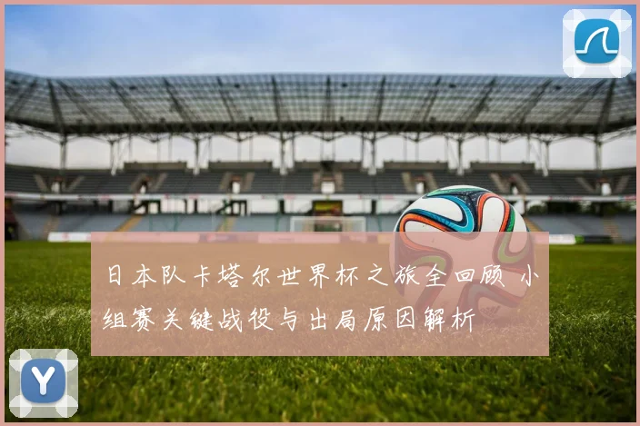 日本队卡塔尔世界杯之旅全回顾 小组赛关键战役与出局原因解析