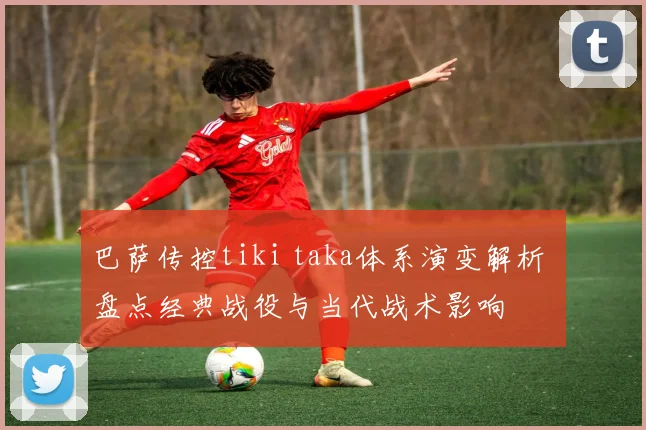 巴萨传控tiki taka体系演变解析 盘点经典战役与当代战术影响