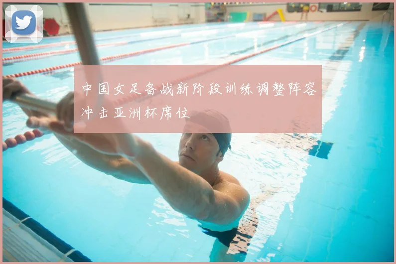 中国女足备战新阶段训练调整阵容冲击亚洲杯席位