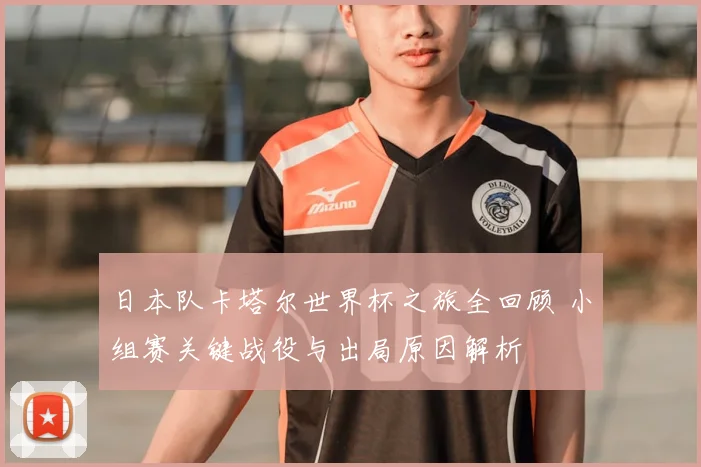 日本队卡塔尔世界杯之旅全回顾 小组赛关键战役与出局原因解析