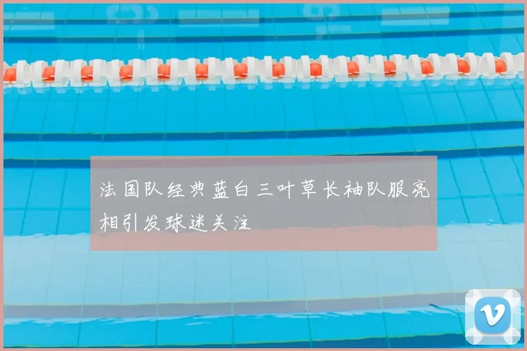 法国队经典蓝白三叶草长袖队服亮相引发球迷关注