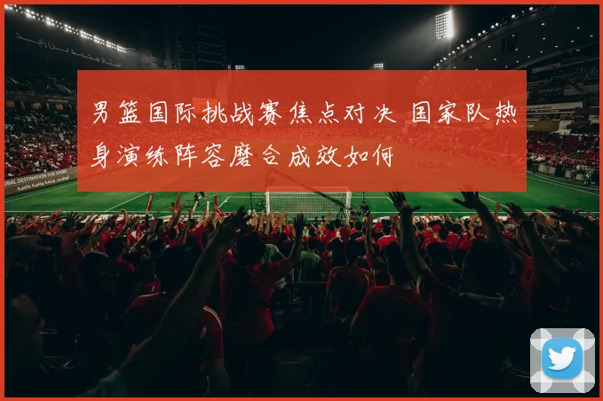 男篮国际挑战赛焦点对决 国家队热身演练阵容磨合成效如何