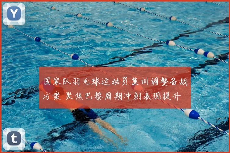 国家队羽毛球运动员集训调整备战方案 聚焦巴黎周期冲刺表现提升