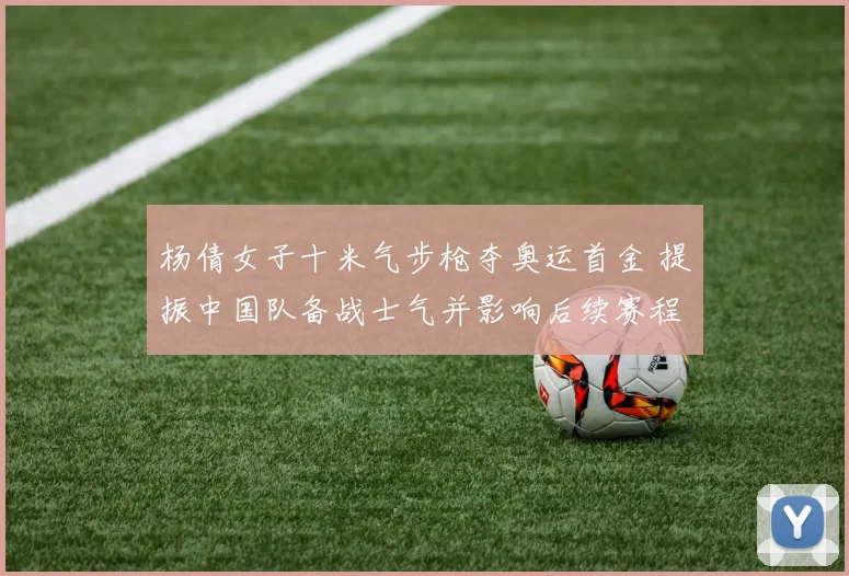 杨倩女子十米气步枪夺奥运首金 提振中国队备战士气并影响后续赛程安排